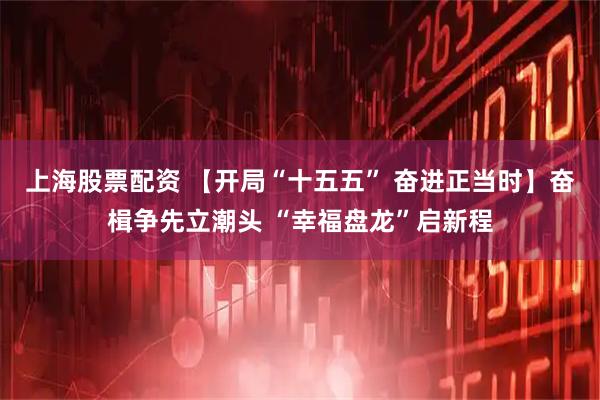 上海股票配资 【开局“十五五” 奋进正当时】奋楫争先立潮头 “幸福盘龙”启新程