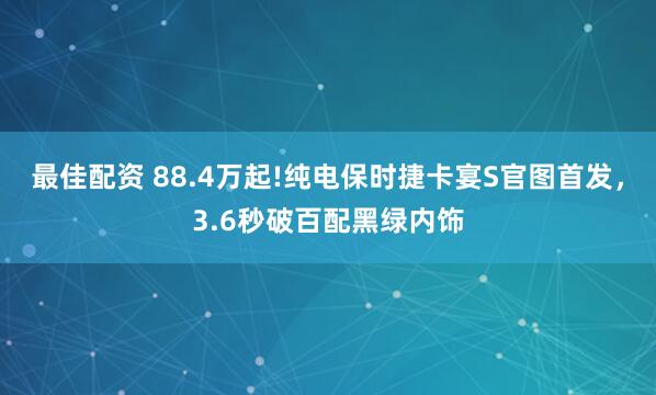 最佳配资 88.4万起!纯电保时捷卡宴S官图首发，3.6秒破百配黑绿内饰