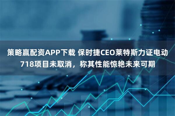 策略赢配资APP下载 保时捷CEO莱特斯力证电动718项目未取消，称其性能惊艳未来可期