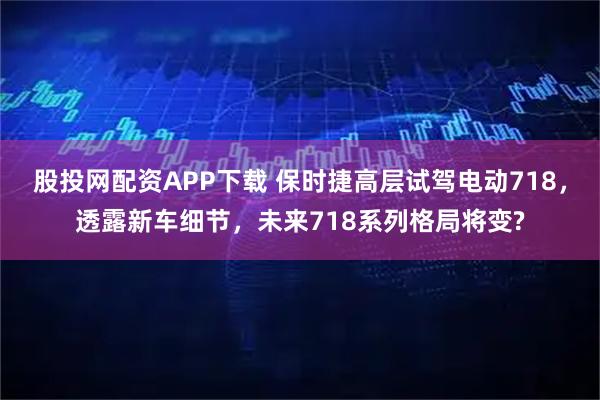 股投网配资APP下载 保时捷高层试驾电动718，透露新车细节，未来718系列格局将变?