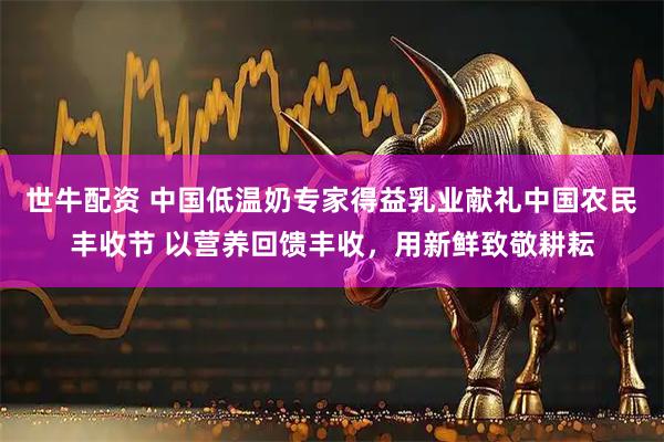 世牛配资 中国低温奶专家得益乳业献礼中国农民丰收节 以营养回馈丰收，用新鲜致敬耕耘