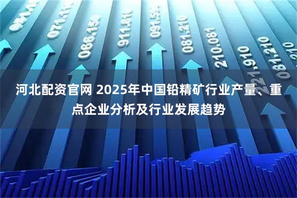 河北配资官网 2025年中国铅精矿行业产量、重点企业分析及行业发展趋势