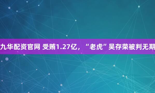 九华配资官网 受贿1.27亿,“老虎”吴存荣被判无期