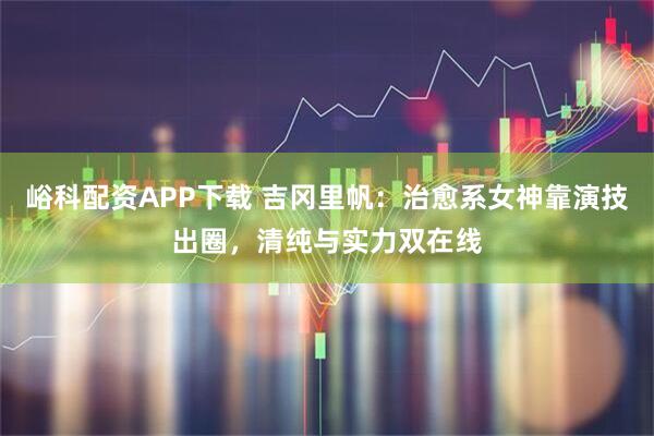 峪科配资APP下载 吉冈里帆:治愈系女神靠演技出圈,清纯与实力双在线