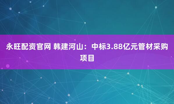 永旺配资官网 韩建河山:中标3.88亿元管材采购项目