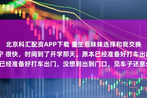 北京科汇配资APP下载 重生后妹妹选择和我交换人生 温岁安温羡屿骆晚宁 很快，时间到了开学那天。原本已经准备好打车出门，没想到出到门口，见车子还意外停在那。