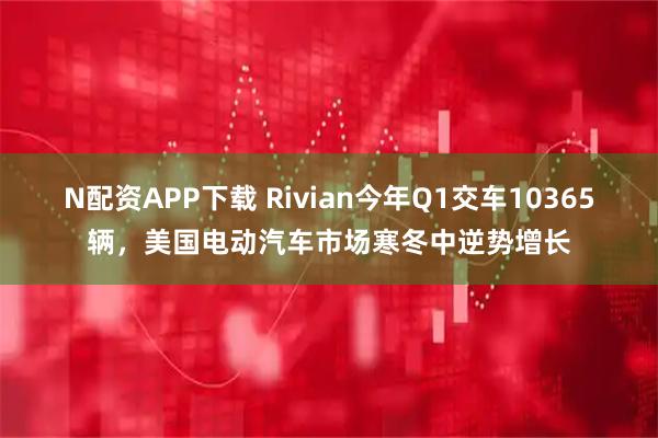 N配资APP下载 Rivian今年Q1交车10365辆，美国电动汽车市场寒冬中逆势增长