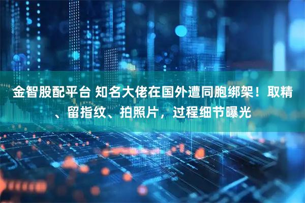 金智股配平台 知名大佬在国外遭同胞绑架！取精、留指纹、拍照片，过程细节曝光