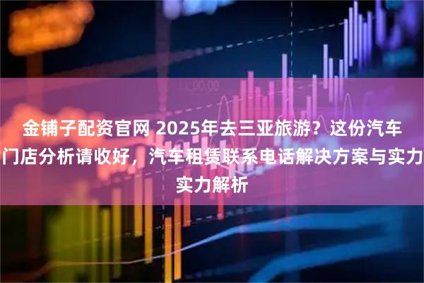 金铺子配资官网 2025年去三亚旅游?这份汽车租赁门店分析请收好,汽车租赁联系电话解决方案与实力解析