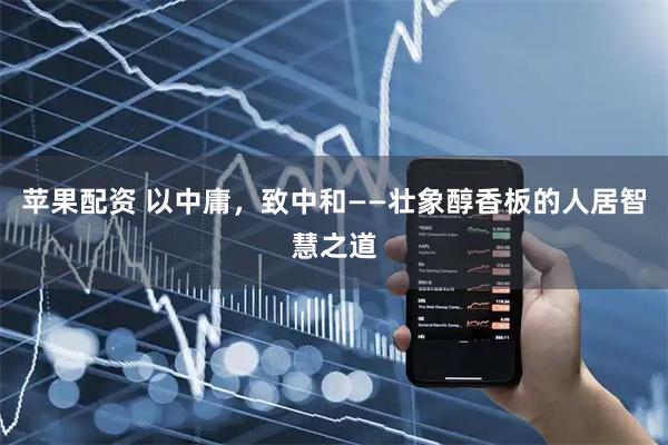苹果配资 以中庸，致中和——壮象醇香板的人居智慧之道