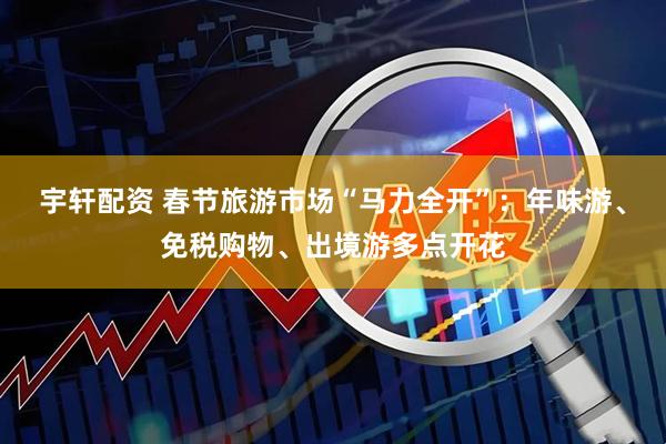 宇轩配资 春节旅游市场“马力全开”:年味游、免税购物、出境游多点开花