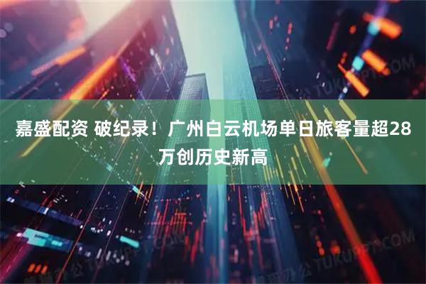 嘉盛配资 破纪录！广州白云机场单日旅客量超28万创历史新高