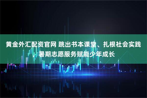 黄金外汇配资官网 跳出书本课堂、扎根社会实践，暑期志愿服务赋能少年成长
