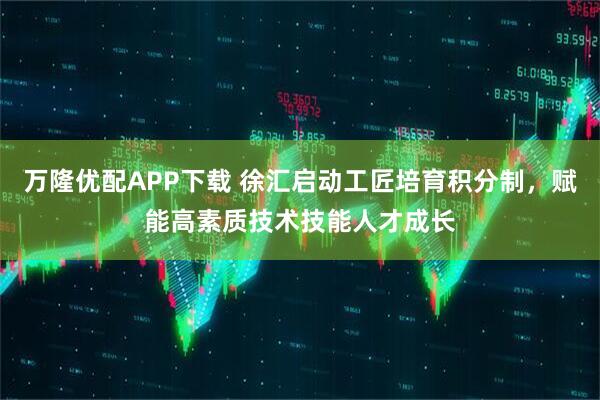 万隆优配APP下载 徐汇启动工匠培育积分制，赋能高素质技术技能人才成长