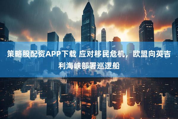 策略股配资APP下载 应对移民危机，欧盟向英吉利海峡部署巡逻船