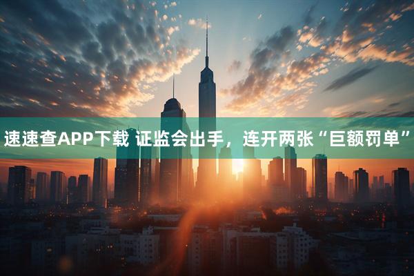 速速查APP下载 证监会出手，连开两张“巨额罚单”