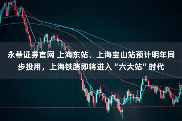 永華证券官网 上海东站、上海宝山站预计明年同步投用,上海铁路即将进入“六大站”时代