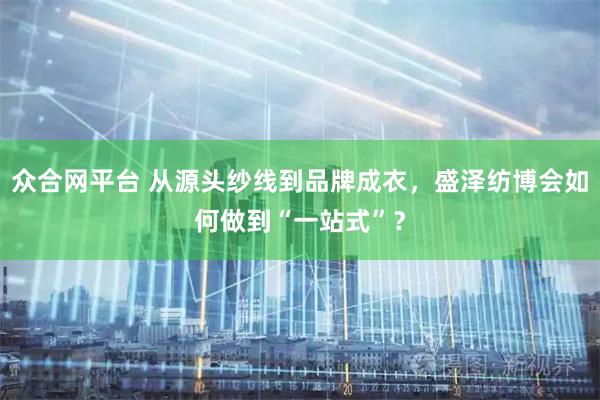 众合网平台 从源头纱线到品牌成衣,盛泽纺博会如何做到“一站式”?