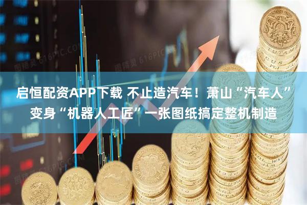 启恒配资APP下载 不止造汽车!萧山“汽车人”变身“机器人工匠”一张图纸搞定整机制造